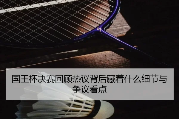 国王杯决赛回顾热议背后藏着什么细节与争议看点